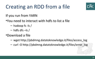 Creating an RDD from a file
If you run from YARN
•You need to interact with hdfs to list a file
– hadoop fs -ls /
– hdfs dfs –ls /
•Download a file
– wget http://pbdmng.datatoknowledge.it/files/access_log
– curl -O http://pbdmng.datatoknowledge.it/files/error_log
10
 