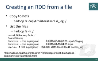 Creating an RDD from a file
• Copy to hdfs
– hadoop fs -copyFromLocal access_log ./
• List the files
– hadoop fs -ls ./
11
bash-4.1# hadoop fs -ls ./
Found 3 items
drwxr-xr-x - root supergroup 0 2015-05-28 05:06 .sparkStaging
drwxr-xr-x - root supergroup 0 2015-01-15 04:05 input
-rw-r--r-- 1 root supergroup 5589889 2015-05-28 05:44 access_log
http://hadoop.apache.org/docs/r2.7.0/hadoop-project-dist/hadoop-
common/FileSystemShell.html
 