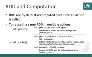 RDD and Computation
• RDD are by default recomputed each time an action
is called
• To reuse the same RDD in multiple actions
– rdd.persist()
– rdd.cache()
15
 