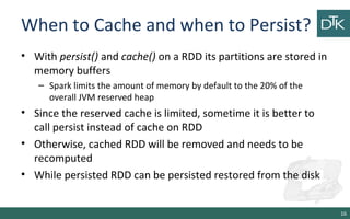 When to Cache and when to Persist?
• With persist() and cache() on a RDD its partitions are stored in
memory buffers
– Spark limits the amount of memory by default to the 20% of the
overall JVM reserved heap
• Since the reserved cache is limited, sometime it is better to
call persist instead of cache on RDD
• Otherwise, cached RDD will be removed and needs to be
recomputed
• While persisted RDD can be persisted restored from the disk
16
 