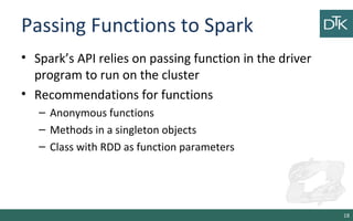 Passing Functions to Spark
• Spark’s API relies on passing function in the driver
program to run on the cluster
• Recommendations for functions
– Anonymous functions
– Methods in a singleton objects
– Class with RDD as function parameters
18
 