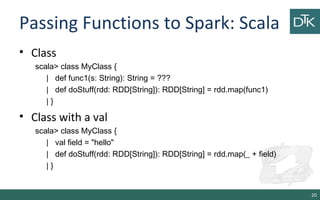 Passing Functions to Spark: Scala
• Class
scala> class MyClass {
| def func1(s: String): String = ???
| def doStuff(rdd: RDD[String]): RDD[String] = rdd.map(func1)
| }
• Class with a val
scala> class MyClass {
| val field = "hello"
| def doStuff(rdd: RDD[String]): RDD[String] = rdd.map(_ + field)
| }
20
 