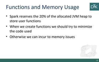 Functions and Memory Usage
• Spark reserves the 20% of the allocated JVM heap to
store user functions
• When we create functions we should try to minimize
the code used
• Otherwise we can incur to memory issues
22
 