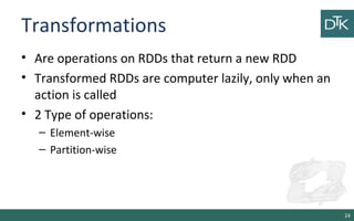 Transformations
• Are operations on RDDs that return a new RDD
• Transformed RDDs are computer lazily, only when an
action is called
• 2 Type of operations:
– Element-wise
– Partition-wise
24
 
