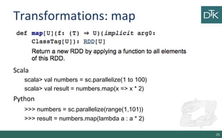 Transformations: map
Scala
scala> val numbers = sc.parallelize(1 to 100)
scala> val result = numbers.map(x => x * 2)
Python
>>> numbers = sc.parallelize(range(1,101))
>>> result = numbers.map(lambda a : a * 2)
25
 