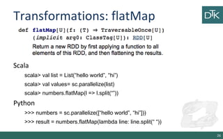 Transformations: flatMap
26
Scala
scala> val list = List(“hello world”, “hi”)
scala> val values= sc.parallelize(list)
scala> numbers.flatMap(l => l.split(“”))
Python
>>> numbers = sc.parallelize([“hello world”, “hi”]))
>>> result = numbers.flatMap(lambda line: line.split(“ “))
 