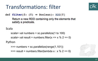 Transformations: filter
27
Scala
scala> val numbers = sc.parallelize(1 to 100)
scala> val result = numbers.filter(x => x % 2 == 0)
Python
>>> numbers = sc.parallelize(range(1,101))
>>> result = numbers.filter(lambda x : x % 2 == 0)
 