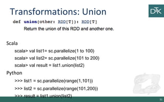 Transformations: Union
31
Scala
scala> val list1= sc.parallelize(1 to 100)
scala> val list2= sc.parallelize(101 to 200)
scala> val result = list1.union(list2)
Python
>>> list1 = sc.parallelize(range(1,101))
>>> list2 = sc.parallelize(range(101,200))
>>> result = list1.union(list2)
 
