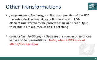 Other Transformations
• pipe(command, [envVars]) => Pipe each partition of the RDD
through a shell command, e.g. a R or bash script. RDD
elements are written to the process's stdin and lines output
to its stdout are returned as an RDD of strings.
• coalesce(numPartitions) => Decrease the number of partitions
in the RDD to numPartitions. Useful, when a RDD is shrink
after a filter operation
34
 