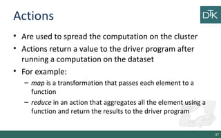 Actions
• Are used to spread the computation on the cluster
• Actions return a value to the driver program after
running a computation on the dataset
• For example:
– map is a transformation that passes each element to a
function
– reduce in an action that aggregates all the element using a
function and return the results to the driver program
37
 