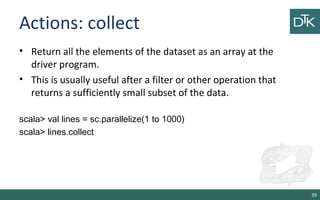 Actions: collect
• Return all the elements of the dataset as an array at the
driver program.
• This is usually useful after a filter or other operation that
returns a sufficiently small subset of the data.
scala> val lines = sc.parallelize(1 to 1000)
scala> lines.collect
39
 