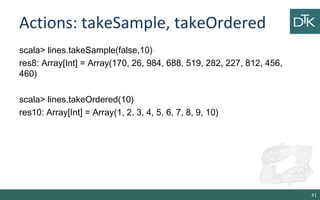 Actions: takeSample, takeOrdered
scala> lines.takeSample(false,10)
res8: Array[Int] = Array(170, 26, 984, 688, 519, 282, 227, 812, 456,
460)
scala> lines.takeOrdered(10)
res10: Array[Int] = Array(1, 2, 3, 4, 5, 6, 7, 8, 9, 10)
41
 