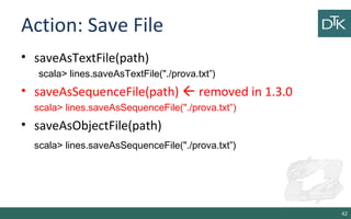Action: Save File
• saveAsTextFile(path)
scala> lines.saveAsTextFile("./prova.txt”)
• saveAsSequenceFile(path)  removed in 1.3.0
scala> lines.saveAsSequenceFile("./prova.txt”)
• saveAsObjectFile(path)
scala> lines.saveAsSequenceFile("./prova.txt”)
42
 
