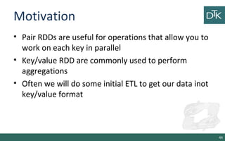 Motivation
• Pair RDDs are useful for operations that allow you to
work on each key in parallel
• Key/value RDD are commonly used to perform
aggregations
• Often we will do some initial ETL to get our data inot
key/value format
44
 