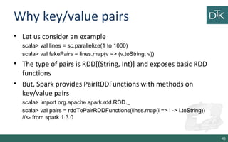 Why key/value pairs
• Let us consider an example
scala> val lines = sc.parallelize(1 to 1000)
scala> val fakePairs = lines.map(v => (v.toString, v))
• The type of pairs is RDD[(String, Int)] and exposes basic RDD
functions
• But, Spark provides PairRDDFunctions with methods on
key/value pairs
scala> import org.apache.spark.rdd.RDD._
scala> val pairs = rddToPairRDDFunctions(lines.map(i => i -> i.toString))
//<- from spark 1.3.0
45
 