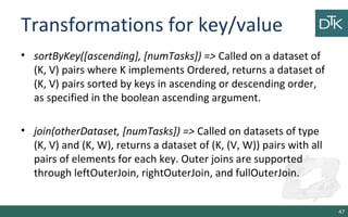 Transformations for key/value
• sortByKey([ascending], [numTasks]) => Called on a dataset of
(K, V) pairs where K implements Ordered, returns a dataset of
(K, V) pairs sorted by keys in ascending or descending order,
as specified in the boolean ascending argument.
• join(otherDataset, [numTasks]) => Called on datasets of type
(K, V) and (K, W), returns a dataset of (K, (V, W)) pairs with all
pairs of elements for each key. Outer joins are supported
through leftOuterJoin, rightOuterJoin, and fullOuterJoin.
47
 