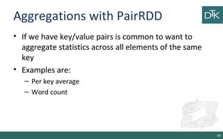 Aggregations with PairRDD
• If we have key/value pairs is common to want to
aggregate statistics across all elements of the same
key
• Examples are:
– Per key average
– Word count
49
 