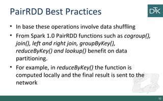 PairRDD Best Practices
• In base these operations involve data shuffling
• From Spark 1.0 PairRDD functions such as cogroup(),
join(), left and right join, groupByKey(),
reduceByKey() and lookup() benefit on data
partitioning.
• For example, in reduceByKey() the function is
computed locally and the final result is sent to the
network
52
 
