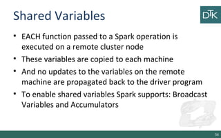Shared Variables
• EACH function passed to a Spark operation is
executed on a remote cluster node
• These variables are copied to each machine
• And no updates to the variables on the remote
machine are propagated back to the driver program
• To enable shared variables Spark supports: Broadcast
Variables and Accumulators
56
 
