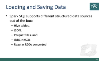 Loading and Saving Data
• Spark SQL supports different structured data sources
out of the box:
– Hive tables,
– JSON,
– Parquet files, and
– JDBC NoSQL
– Regular RDDs converted
65
 