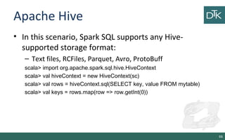 Apache Hive
• In this scenario, Spark SQL supports any Hive-
supported storage format:
– Text files, RCFiles, Parquet, Avro, ProtoBuff
scala> import org.apache.spark.sql.hive.HiveContext
scala> val hiveContext = new HiveContext(sc)
scala> val rows = hiveContext.sql(SELECT key, value FROM mytable)
scala> val keys = rows.map(row => row.getInt(0))
66
 