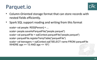 Parquet.io
• Column-Oriented storage format that can store records with
nested fields efficiently.
• Spark SQL support reading and writing from this format
scala> val people: RDD[Person] = ...
scala> people.saveAsParquetFile("people.parquet")
scala> val parquetFile = sqlContext.parquetFile("people.parquet")
scala> parquetFile.registerTempTable("parquetFile")
scala> val teenagers = sqlContext.sql("SELECT name FROM parquetFile
WHERE age >= 13 AND age <= 19")
68
 