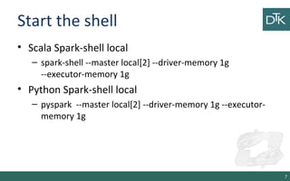 Start the shell
• Scala Spark-shell local
– spark-shell --master local[2] --driver-memory 1g
--executor-memory 1g
• Python Spark-shell local
– pyspark --master local[2] --driver-memory 1g --executor-
memory 1g
7
 