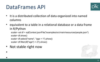 DataFrames API
• It is a distributed collection of data organized into named
columns
• equivalent to a table in a relational database or a data frame
in R/Python
scala> val df = sqlContext.jsonFile("examples/src/main/resources/people.json")
scala> df.show()
scala> df.select("name", "age + 1").show()
scala> df.filter(df("age") > 21).show()
• Not stable right now
•
•
71
 