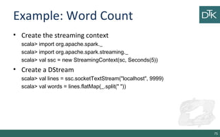 Example: Word Count
• Create the streaming context
scala> import org.apache.spark._
scala> import org.apache.spark.streaming._
scala> val ssc = new StreamingContext(sc, Seconds(5))
• Create a DStream
scala> val lines = ssc.socketTextStream("localhost", 9999)
scala> val words = lines.flatMap(_.split(" "))
75
 