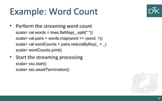 Example: Word Count
• Perform the streaming word count
scala> val words = lines.flatMap(_.split(" "))
scala> val pairs = words.map(word => (word, 1))
scala> val wordCounts = pairs.reduceByKey(_ + _)
scala> wordCounts.print()
• Start the streaming processing
scala> ssc.start()
scala> ssc.awaitTermination()
76
 