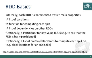 RDD Basics
Internally, each RDD is characterized by five main properties:
•A list of partitions
•A function for computing each split
•A list of dependencies on other RDDs
•Optionally, a Partitioner for key-value RDDs (e.g. to say that the
RDD is hash-partitioned)
•Optionally, a list of preferred locations to compute each split on
(e.g. block locations for an HDFS file)
8
http://spark.apache.org/docs/latest/api/scala/index.html#org.apache.spark.rdd.RDD
 
