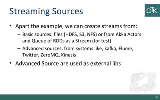 Streaming Sources
• Apart the example, we can create streams from:
– Basic sources: files (HDFS, S3, NFS) or from Akka Actors
and Queue of RDDs as a Stream (for test)
– Advanced sources: from systems like, kafka, Flume,
Twitter, ZeroMQ, Kinesis
• Advanced Source are used as external libs
80
 