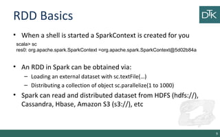RDD Basics
• When a shell is started a SparkContext is created for you
• An RDD in Spark can be obtained via:
– Loading an external dataset with sc.textFile(…)
– Distributing a collection of object sc.parallelize(1 to 1000)
• Spark can read and distributed dataset from HDFS (hdfs://),
Cassandra, Hbase, Amazon S3 (s3://), etc
9
scala> sc
res0: org.apache.spark.SparkContext =org.apache.spark.SparkContext@5d02b84a
 