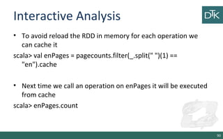 Interactive Analysis
• To avoid reload the RDD in memory for each operation we
can cache it
scala> val enPages = pagecounts.filter(_.split(" ")(1) ==
"en").cache
• Next time we call an operation on enPages it will be executed
from cache
scala> enPages.count
90
 