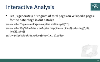 Interactive Analysis
• Let us generate a histogram of total pages on Wikipedia pages
for the date range in out dataset
scala> val enTuples = enPages.map(line => line.split(" "))
scala> val enKeyValuePairs = enTuples.map(line => (line(0).substring(0, 8),
line(3).toInt))
scala> enKeyValuePairs.reduceByKey(_+_, 1).collect
91
 