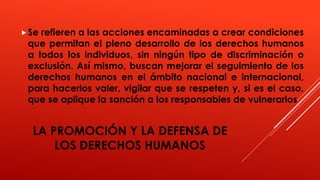LA PROMOCIÓN Y LA DEFENSA DE
LOS DERECHOS HUMANOS
Se refieren a las acciones encaminadas a crear condiciones
que permitan el pleno desarrollo de los derechos humanos
a todos los individuos, sin ningún tipo de discriminación o
exclusión. Así mismo, buscan mejorar el seguimiento de los
derechos humanos en el ámbito nacional e internacional,
para hacerlos valer, vigilar que se respeten y, si es el caso,
que se aplique la sanción a los responsables de vulnerarlos
 