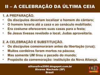 1. A PREPARAÇÃO.
• Os discípulos deveriam localizar o homem do cântaro;
• O homem levaria até a casa e ao cenáculo mobiliado;
• Era costume oferecerem suas casas para a festa;
• Se Jesus tivesse revelado o local, Judas aproveitaria.
2. A CELEBRAÇÃO E SUBSTITUIÇÃO.
• Os discípulos comemoraram antes da libertação (cruz);
• Muitos cordeiros foram mortos na páscoa;
• Mas somente UM tirou o pecado do mundo;
• Propósito da comemoração: instituição da Nova Aliança.
II – A CELEBRAÇÃO DA ÚLTIMA CEIA
ailtonsilva2000.blogspot.com.br
Álvares Machado (SP)
Brasil
 