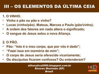 1. O VINHO.
• Vinho e pão ou pão e vinho?
• Lucas (vinho/pão). Mateus, Marcos e Paulo (pão/vinho);
• A ordem dos fatores em nada altera o significado;
• O sangue de Jesus selou a nova Aliança.
2. O PÃO.
• Pão: “Isto é o meu corpo, que por vós é dado”;
• “Fazei isso em memória de mim”;
• O corpo de Jesus seria oferecido vicariamente;
• Os discípulos ficaram confusos? Ou entenderam?
III – OS ELEMENTOS DA ÚLTIMA CEIA
ailtonsilva2000.blogspot.com.br
Álvares Machado (SP)
Brasil
 