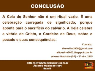 A Ceia do Senhor não é um ritual vazio. É uma
celebração carregada de significado, porque
aponta para o sacrifício do calvário. A Ceia celebra
a vitória de Cristo, o Cordeiro de Deus, sobre o
pecado e suas consequências.
CONCLUSÃO
ailtonsilva2000.blogspot.com.br
Álvares Machado (SP)
Brasil
Contato:
ailtonsilva2000@gmail.com
ailtonsilva2000.blogspot.com.br
Álvares Machado (SP) – 2º trim. 2015
 