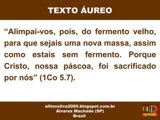 “Alimpai-vos, pois, do fermento velho,
para que sejais uma nova massa, assim
como estais sem fermento. Porque
Cristo, nossa páscoa, foi sacrificado
por nós” (1Co 5.7).
ailtonsilva2000.blogspot.com.br
Álvares Machado (SP)
Brasil
TEXTO ÁUREO
 