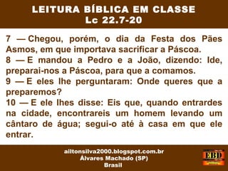 7 — Chegou, porém, o dia da Festa dos Pães
Asmos, em que importava sacrificar a Páscoa.
8 — E mandou a Pedro e a João, dizendo: Ide,
preparai-nos a Páscoa, para que a comamos.
9 — E eles lhe perguntaram: Onde queres que a
preparemos?
10 — E ele lhes disse: Eis que, quando entrardes
na cidade, encontrareis um homem levando um
cântaro de água; segui-o até à casa em que ele
entrar.
LEITURA BÍBLICA EM CLASSE
Lc 22.7-20
ailtonsilva2000.blogspot.com.br
Álvares Machado (SP)
Brasil
 