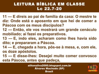 11 — E direis ao pai de família da casa: O mestre te
diz: Onde está o aposento em que hei de comer a
Páscoa com os meus discípulos?
12 — Então, ele vos mostrará um grande cenáculo
mobiliado; aí fazei os preparativos.
13 — E, indo eles, acharam como lhes havia sido
dito; e prepararam a Páscoa.
14 — E, chegada a hora, pôs-se à mesa, e, com ele,
os doze apóstolos.
15 — E disse-lhes: Desejei muito comer convosco
esta Páscoa, antes que padeça,
LEITURA BÍBLICA EM CLASSE
Lc 22.7-20
ailtonsilva2000.blogspot.com.br
Álvares Machado (SP)
Brasil
 