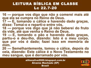 16 — porque vos digo que não a comerei mais até
que ela se cumpra no Reino de Deus.
17 — E, tomando o cálice e havendo dado graças,
disse: Tomai-o e reparti-o entre vós,
18 — porque vos digo que já não beberei do fruto
da vide, até que venha o Reino de Deus.
19 — E, tomando o pão e havendo dado graças,
partiu-o e deu-lho, dizendo: Isto é o meu corpo,
que por vós é dado; fazei isso em memória de
mim.
20 — Semelhantemente, tomou o cálice, depois da
ceia, dizendo: Este cálice é o Novo Testamento no
meu sangue, que é derramado por vós.
LEITURA BÍBLICA EM CLASSE
Lc 22.7-20
ailtonsilva2000.blogspot.com.br
Álvares Machado (SP)
Brasil
 