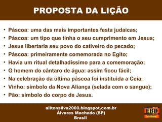PROPOSTA DA LIÇÃO
ailtonsilva2000.blogspot.com.br
Álvares Machado (SP)
Brasil
• Páscoa: uma das mais importantes festa judaicas;
• Páscoa: um tipo que tinha o seu cumprimento em Jesus;
• Jesus libertaria seu povo do cativeiro do pecado;
• Páscoa: primeiramente comemorada no Egito;
• Havia um ritual detalhadíssimo para a comemoração;
• O homem do cântaro de água: assim ficou fácil;
• Na celebração da última páscoa foi instituída a Ceia;
• Vinho: símbolo da Nova Aliança (selada com o sangue);
• Pão: símbolo do corpo de Jesus.
 