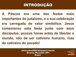 A Páscoa era uma das festas mais
importantes do judaísmo, e a sua celebração
era carregada de valor simbólico. Jesus
comemorou esta festa junto com seus
discípulos, poucas horas antes de libertar o
mundo, não de um cativeiro humano, mas
do cativeiro do pecado!
INTRODUÇÃO
ailtonsilva2000.blogspot.com.br
Álvares Machado (SP)
Brasil
 