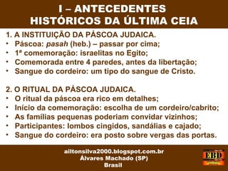 1. A INSTITUIÇÃO DA PÁSCOA JUDAICA.
• Páscoa: pasah (heb.) – passar por cima;
• 1ª comemoração: israelitas no Egito;
• Comemorada entre 4 paredes, antes da libertação;
• Sangue do cordeiro: um tipo do sangue de Cristo.
2. O RITUAL DA PÁSCOA JUDAICA.
• O ritual da páscoa era rico em detalhes;
• Início da comemoração: escolha de um cordeiro/cabrito;
• As famílias pequenas poderiam convidar vizinhos;
• Participantes: lombos cingidos, sandálias e cajado;
• Sangue do cordeiro: era posto sobre vergas das portas.
I – ANTECEDENTES
HISTÓRICOS DA ÚLTIMA CEIA
ailtonsilva2000.blogspot.com.br
Álvares Machado (SP)
Brasil
 