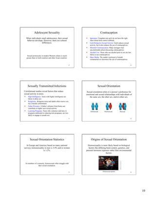 10
55
Adolescent Sexuality
When individuals reach adolescence, their sexual
behavior develops. However, there are cultural
differences.
Sexual promiscuity in modern Western culture is much
greater than in Arab countries and other Asian countries.
56
Contraception
  Ignorance: Canadian teen girls do not have the right
ideas about birth control methods.
  Guilt Related to Sexual Activity: Guilt reduces sexual
activity, but it also reduces the use of contraceptives.
  Minimal Communication: Many teenagers feel
uncomfortable about discussing contraceptives.
  Alcohol Use: Those who use alcohol prior to sex are less
likely to use contraceptives.
  Mass Media: The media’s portrayal of unsafe
extramarital sex decreases the use of contraceptives.
57
Sexually Transmitted Infections
  High Intelligence: Teens with higher intelligence are
likely to delay sex.
  Religiosity: Religious teens and adults often reserve sex
for a marital commitment.
  Father Presence: A father’s absence from home can
contribute to higher teen sexual activity.
  Learning Programs: Teens who volunteer and tutor in
programs dedicated to reducing teen pregnancy are less
likely to engage in unsafe sex.
Correlational studies reveal factors that reduce
sexual activity in teens.
58
Sexual Orientation
Sexual orientation refers to a person’s preference for
emotional and sexual relationships with individuals of
the same sex, the other sex, and/or either sex.
Homosexual Heterosexual Bisexual
59
Sexual Orientation Statistics
In Europe and America, based on many national
surveys, homosexuality in men is 3-4% and in women
is 1-2%.
As members of a minority, homosexuals often struggle with
their sexual orientation.
60
Origins of Sexual Orientation
Homosexuality is more likely based on biological
factors like differing brain centers, genetics, and
parental hormone exposure rather than environmental
factors.
Homosexual parents
CynthiaJohnson/Timemagazine
 