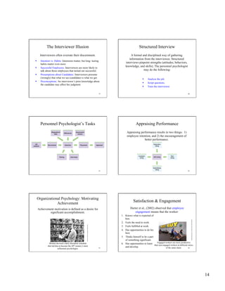 14
79
The Interviewer Illusion
Interviewers often overrate their discernment.
  Intention vs. Habits: Intensions matter, but long- lasting
habits matter even more.
  Successful Employees: Interviewers are more likely to
talk about those employees that turned out successful.
  Presumptions about Candidates: Interviewers presume
(wrongly) that what we see (candidate) is what we get.
  Preconceptions: An interviewer’s prior knowledge about
the candidate may affect her judgment.
80
Structured Interview
A formal and disciplined way of gathering
information from the interviewee. Structured
interviews pinpoint strengths (attitudes, behaviors,
knowledge, and skills). The personnel psychologist
may do the following:
  Analyze the job.
  Script questions.
  Train the interviewer.
81
Personnel Psychologist’s Tasks
82
Appraising Performance
Appraising performance results in two things: 1)
employee retention, and 2) the encouragement of
better performance.
83
Organizational Psychology: Motivating
Achievement
Achievement motivation is defined as a desire for
significant accomplishment.
Skinner devised a daily discipline schedule
that led him to become the 20th century’s most
influential psychologist.
KenHeyman/WoodfinCamp&Associates
84
Satisfaction & Engagement
Harter et al., (2002) observed that employee
engagement means that the worker:
1.  Knows what is expected of
him.
2.  Feels the need to work.
3.  Feels fulfilled at work.
4.  Has opportunities to do his
best.
5.  Thinks himself to be a part
of something significant.
6.  Has opportunities to learn
and develop.
Engaged workers are more productive
than non-engaged workers at different stores
of the same chain.
Capital-Journal/DavidEulitt/AP/WideWorldPhotos
 