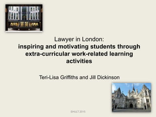 Lawyer in London:
inspiring and motivating students through
extra-curricular work-related learning
activities
Teri-Lisa Griffiths and Jill Dickinson
SHULT 2015
 