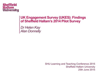 UK Engagement Survey (UKES): Findings
of Sheffield Hallam’s 2014 Pilot Survey
Dr Helen Kay
Alan Donnelly
SHU Learning and Teaching Conference 2015
Sheffield Hallam University
25th June 2015
 